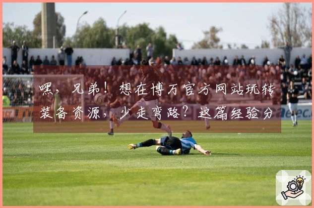嘿，兄弟！想在博万官方网站玩转装备资源，少走弯路？这篇经验分享绝对能帮到你！