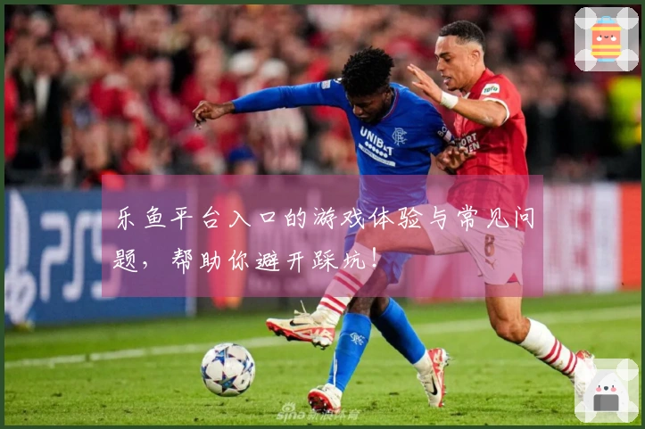 乐鱼平台入口的游戏体验与常见问题，帮助你避开踩坑！
