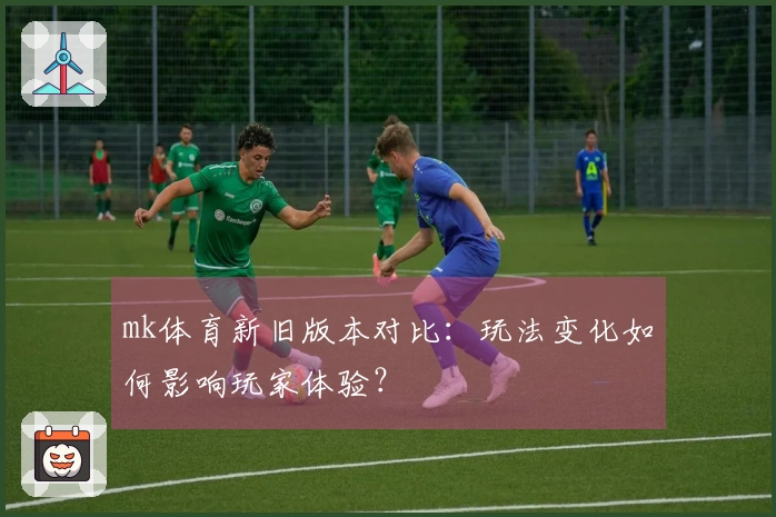 mk体育新旧版本对比：玩法变化如何影响玩家体验？